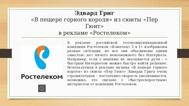 Эдвард Григ  «В пещере горного короля» из сюиты «Пер Гюнт»  в рекламе «Ростелеком» В рекламе российской телекоммуникационной компании Ростелеком «Комплект 3 в 1» изображены разные ситуации, но все они объединены одним смыслом: нет ничего невозможного без Интернета. Например, если у машины не оказывается руля – с быстрым Интернетом можно быстро найти решение. Используемая в рекламе музыка «В пещере горного короля» из сюиты «Пер Гюнт» Эдварда Грига очень стремительная – постепенно скорость увеличивается, возможно, это связано с «быстроскоростным» интернетом от компании Ростелеком. 