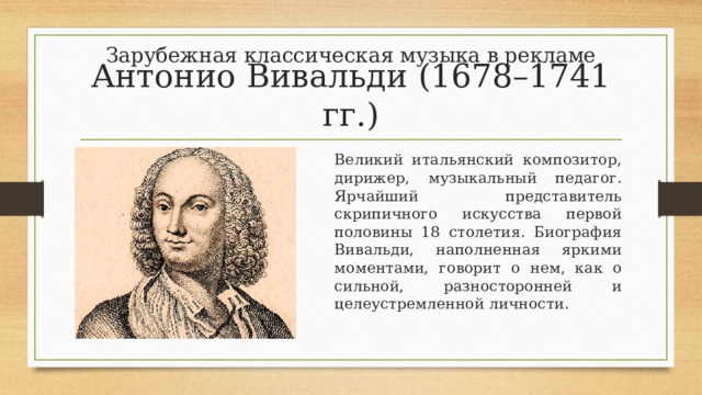 Зарубежная классическая музыка в рекламе Антонио Вивальди (1678–1741 гг.) Великий итальянский композитор, дирижер, музыкальный педагог. Ярчайший представитель скрипичного искусства первой половины 18 столетия. Биография Вивальди, наполненная яркими моментами, говорит о нем, как о сильной, разносторонней и целеустремленной личности. 