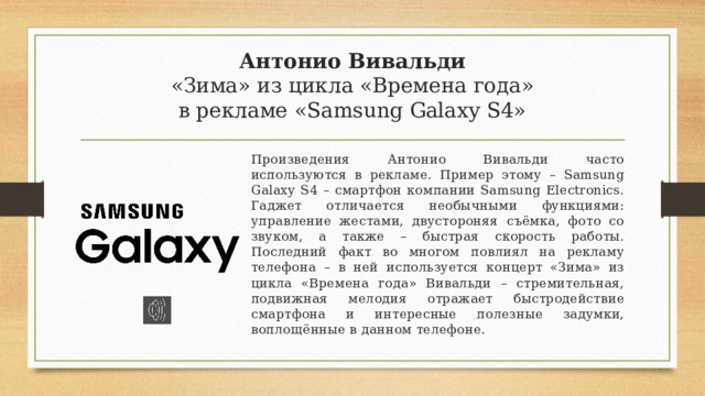 Антонио Вивальди  «Зима» из цикла «Времена года»  в рекламе «Samsung Galaxy S4» Произведения Антонио Вивальди часто используются в рекламе. Пример этому – Samsung Galaxy S4 – смартфон компании Samsung Electronics. Гаджет отличается необычными функциями: управление жестами, двустороняя съёмка, фото со звуком, а также – быстрая скорость работы. Последний факт во многом повлиял на рекламу телефона – в ней используется концерт «Зима» из цикла «Времена года» Вивальди – стремительная, подвижная мелодия отражает быстродействие смартфона и интересные полезные задумки, воплощённые в данном телефоне. 