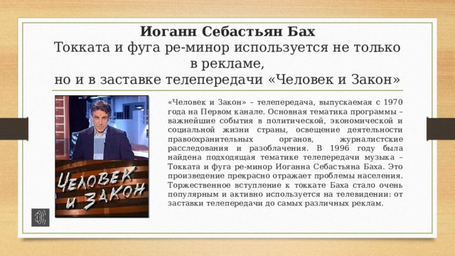 Иоганн Себастьян Бах  Токката и фуга ре-минор используется не только в рекламе,  но и в заставке телепередачи «Человек и Закон» «Человек и Закон» – телепередача, выпускаемая с 1970 года на Первом канале. Основная тематика программы – важнейшие события в политической, экономической и социальной жизни страны, освещение деятельности правоохранительных органов, журналистские расследования и разоблачения. В 1996 году была найдена подходящая тематике телепередачи музыка – Токката и фуга ре-минор Иоганна Себастьяна Баха. Это произведение прекрасно отражает проблемы населения. Торжественное вступление к токкате Баха стало очень популярным и активно используется на телевидении: от заставки телепередачи до самых различных реклам. 