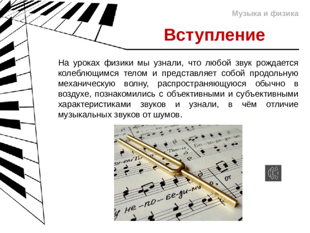 Музыка и физика Вступление На уроках физики мы узнали, что любой звук рождается колеблющимся телом и представляет собой продольную механическую волну, распространяющуюся обычно в воздухе, познакомились с объективными и субъективными характеристиками звуков и узнали, в чём отличие музыкальных звуков от шумов. 