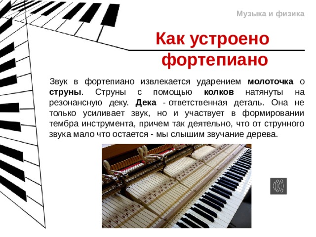Музыка и физика Как устроено  фортепиано Звук в фортепиано извлекается ударением молоточка о струны . Струны с помощью колков натянуты на резонансную деку. Дека - ответственная деталь. Она не только усиливает звук, но и участвует в формировании тембра инструмента, причем так деятельно, что от струнного звука мало что остается - мы слышим звучание дерева. 