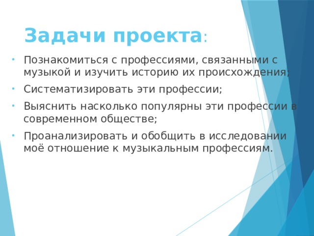 Задачи проекта :   Познакомиться с профессиями, связанными с музыкой и изучить историю их происхождения; Систематизировать эти профессии; Выяснить насколько популярны эти профессии в современном обществе; Проанализировать и обобщить в исследовании моё отношение к музыкальным профессиям. 