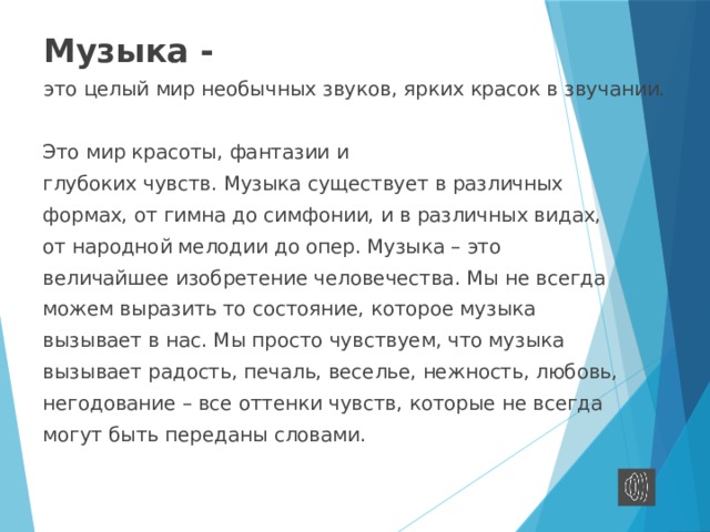 Музыка - это целый мир необычных звуков, ярких красок в звучании. Это мир красоты, фантазии и глубоких чувств. Музыка существует в различных формах, от гимна до симфонии, и в различных видах, от народной мелодии до опер. Музыка – это величайшее изобретение человечества. Мы не всегда можем выразить то состояние, которое музыка вызывает в нас. Мы просто чувствуем, что музыка вызывает радость, печаль, веселье, нежность, любовь, негодование – все оттенки чувств, которые не всегда могут быть переданы словами. 