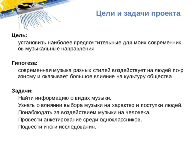 Цели и задачи проекта Цель: установить наиболее предпочтительные для моих современников музыкальные направления   Гипотеза: современная музыка разных стилей воздействует на людей по-разному и оказывает большое влияние на культуру общества   Задачи: Найти информацию о видах музыки. Узнать о влиянии выбора музыки на характер и поступки людей. Понаблюдать за воздействием музыки на человека. Провести анкетирование среди одноклассников. Подвести итоги исследования. 