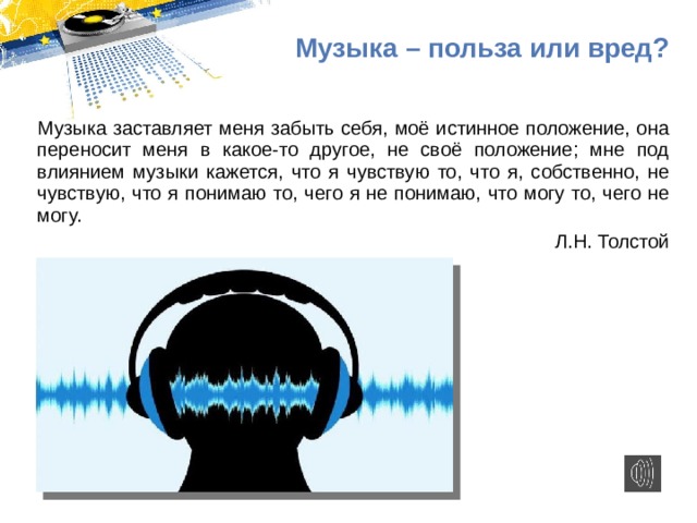 Музыка – польза или вред? Музыка заставляет меня забыть себя, моё истинное положение, она переносит меня в какое-то другое, не своё положение; мне под влиянием музыки кажется, что я чувствую то, что я, собственно, не чувствую, что я понимаю то, чего я не понимаю, что могу то, чего не могу. Л.Н. Толстой 