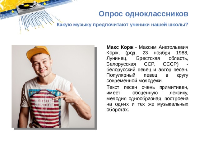 Опрос одноклассников Какую музыку предпочитают ученики нашей школы? Макс Корж - Максим Анатольевич Корж, (род. 23 ноября 1988, Лунинец, Брестская область, Белорусская ССР, СССР) - белорусский певец и автор песен. Популярный певец в кругу современной молодежи. Текст песен очень примитивен, имеет обсценную лексику, мелодия однообразная, построена на одних и тех же музыкальных оборотах. 