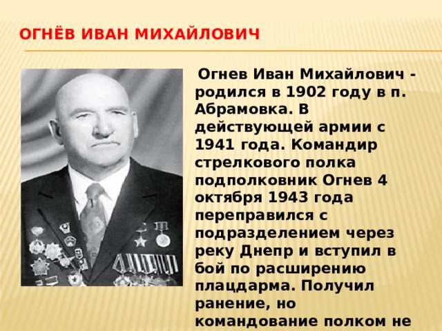 Огнёв Иван Михайлович    Огнев Иван Михайлович - родился в 1902 году в п. Абрамовка. В действующей армии с 1941 года. Командир стрелкового полка подполковник Огнев 4 октября 1943 года переправился с подразделением через реку Днепр и вступил в бой по расширению плацдарма. Получил ранение, но командование полком не оставил. Звание Героя присвоено 27 июня 1945 года. 