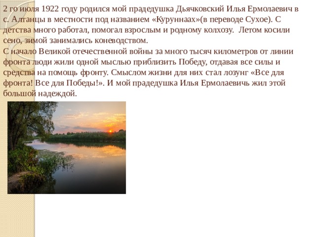 2 го июля 1922 году родился мой прадедушка Дьячковский Илья Ермолаевич в с. Алтанцы в местности под названием «Куруннаах»(в переводе Сухое). С детства много работал, помогал взрослым и родному колхозу. Летом косили сено, зимой занимались коневодством.  С начало Великой отечественной войны за много тысяч километров от линии фронта люди жили одной мыслью приблизить Победу, отдавая все силы и средства на помощь фронту. Смыслом жизни для них стал лозунг «Все для фронта! Все для Победы!». И мой прадедушка Илья Ермолаевичь жил этой большой надеждой.   