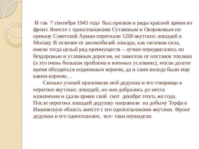  И так 7 сентября 1943 года был призван в ряды красной армии во фронт. Вместе с односельчанами Сутаковым и Окороковым по приказу Советской Армии перегнали 1200 якутских лошадей в Москву. В отличие от автомобилей лошади, как тягловая сила, имели тогда целый ряд преимуществ – лучше передвигались по бездорожью и условным дорогам, не зависели от поставок топлива (а это очень большая проблема в военных условиях), могли долгое время обходиться подножным кормом, да и сами иногда были еще каким кормом…  Сколько усилий приложили мой дедушка и его товарищи в перегоне якутских лошадей, но они добрались до места назначения и сдали армии свой скот декабре этого, же года. После перегона лошадей дедушку направили на добычу Торфа в Ивановскую область вместе с его односельчанами якутами. Фронт дедушка и его односельчане, все- таки неувидели. 