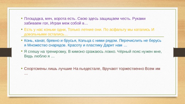 Площадка, мяч, ворота есть. Свою здесь защищаем честь. Руками забиваем гол, Играя меж собой в… Есть у нас коньки одни, Только летние они. По асфальту мы катались И довольными остались… Конь, канат, бревно и брусья, Кольца с ними рядом. Перечислить не берусь я Множество снарядов. Красоту и пластику Дарит нам … Я спешу на тренировку, В кимоно сражаюсь ловко. Чёрный пояс нужен мне, Ведь люблю я … Спортсмены лишь лучшие На пьедестале, Вручают торжественно Всем им …     
