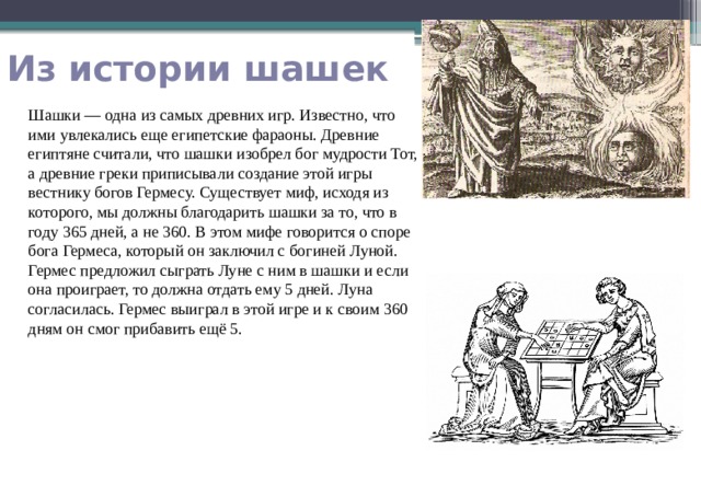  Из истории шашек Шашки — одна из самых древних игр. Известно, что ими увлекались еще египетские фараоны. Древние египтяне считали, что шашки изобрел бог мудрости Тот, а древние греки приписывали создание этой игры вестнику богов Гермесу. Существует миф, исходя из которого, мы должны благодарить шашки за то, что в году 365 дней, а не 360. В этом мифе говорится о споре бога Гермеса, который он заключил с богиней Луной. Гермес предложил сыграть Луне с ним в шашки и если она проиграет, то должна отдать ему 5 дней. Луна согласилась. Гермес выиграл в этой игре и к своим 360 дням он смог прибавить ещё 5. 