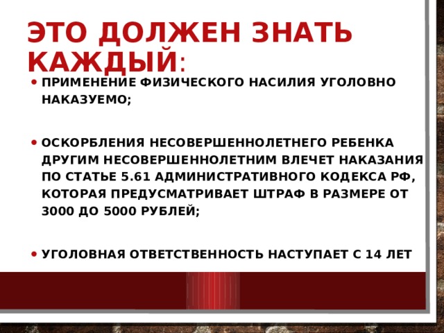 Это должен знать каждый : Применение физического насилия уголовно наказуемо;  Оскорбления несовершеннолетнего ребенка другим несовершеннолетним влечет наказания по статье 5.61 Административного кодекса РФ, которая предусматривает штраф в размере от 3000 до 5000 рублей;  Уголовная ответственность наступает с 14 лет 