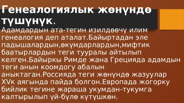 Генеалогиялык жөнүндө түшүнүк .  Адамдардын ата-тегин изилдөөчү илим генеалогия деп аталат.Байыртадан эле падышалардын,өкүмдарлардын,мифтик баатырлардын теги тууралы айтылып келген.Байыркы Римде жана Грецияда адамдын теги анын коомдогу абалын аныктаган.Россияда теги жөнүндө жазуулар XVк аягында пайда болгон.Европада жогорку бийлик тегине жараша укумдан-тукумга калтырылып үй-бүлө күтүшкөн. 