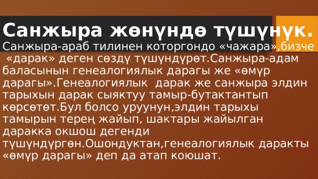 Санжыра жөнүндө түшүнүк.  Санжыра-араб тилинен которгондо «чажара»,бизче «дарак» деген сөздү түшүндүрөт.Санжыра-адам баласынын генеалогиялык дарагы же «өмүр дарагы».Генеалогиялык дарак же санжыра элдин тарыхын дарак сыяктуу тамыр-бутактантып көрсөтөт.Бул болсо уруунун,элдин тарыхы тамырын терең жайып, шактары жайылган даракка окшош дегенди түшүндүргөн.Ошондуктан,генеалогиялык даракты «өмүр дарагы» деп да атап коюшат. 