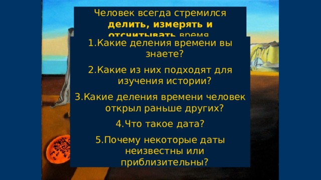 Человек всегда стремился делить, измерять и отсчитывать время. Какие деления времени вы знаете? Какие из них подходят для изучения истории? Какие деления времени человек открыл раньше других? Что такое дата? Почему некоторые даты неизвестны или приблизительны? 