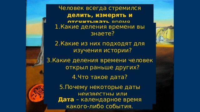 Человек всегда стремился делить, измерять и отсчитывать время. Какие деления времени вы знаете? Какие из них подходят для изучения истории? Какие деления времени человек открыл раньше других? Что такое дата? Почему некоторые даты неизвестны или приблизительны? Дата – календарное время какого-либо события. 