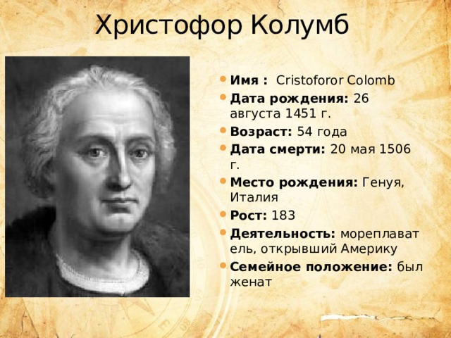 Христофор Колумб Имя : Cristoforor Colomb Дата рождения:  26 августа 1451 г. Возраст:  54 года Дата смерти:  20 мая 1506 г. Место рождения:  Генуя, Италия Рост:  183 Деятельность:  мореплаватель, открывший Америку Семейное положение:  был женат 