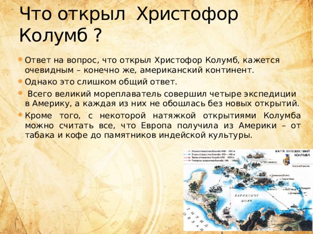 Что открыл Христофор Колумб ? Ответ на вопрос, что открыл Христофор Колумб, кажется очевидным – конечно же, американский континент. Однако это слишком общий ответ.  Всего великий мореплаватель совершил четыре экспедиции в Америку, а каждая из них не обошлась без новых открытий. Кроме того, с некоторой натяжкой открытиями Колумба можно считать все, что Европа получила из Америки – от табака и кофе до памятников индейской культуры.  