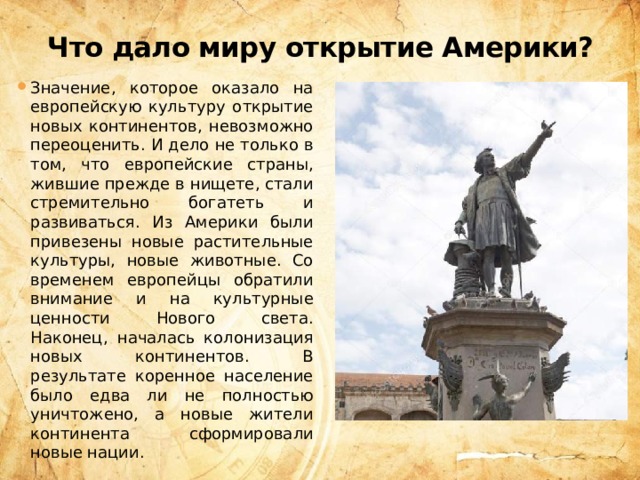Что дало миру открытие Америки? Значение, которое оказало на европейскую культуру открытие новых континентов, невозможно переоценить. И дело не только в том, что европейские страны, жившие прежде в нищете, стали стремительно богатеть и развиваться. Из Америки были привезены новые растительные культуры, новые животные. Со временем европейцы обратили внимание и на культурные ценности Нового света. Наконец, началась колонизация новых континентов. В результате коренное население было едва ли не полностью уничтожено, а новые жители континента сформировали новые нации. 