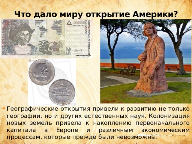 Что дало миру открытие Америки? Географические открытия привели к развитию не только географии, но и других естественных наук. Колонизация новых земель привела к накоплению первоначального капитала в Европе и различным экономическим процессам, которые прежде были невозможны. 