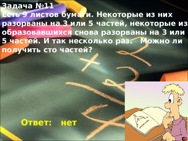 Задача №11 Есть 9 листов бумаги. Некоторые из них разорваны на 3 или 5 частей, некоторые из образовавшихся снова разорваны на 3 или 5 частей. И так несколько раз. Можно ли получить сто частей? Ответ: нет 