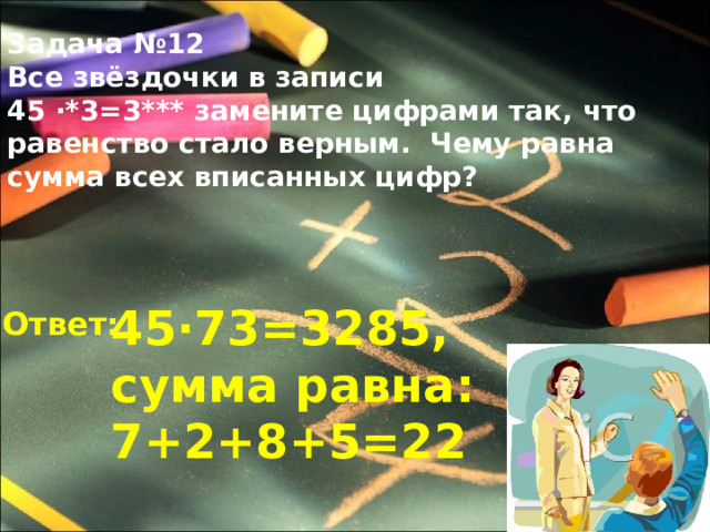 Задача №12 Все звёздочки в записи 45 ∙*3=3*** замените цифрами так, что равенство стало верным. Чему равна сумма всех вписанных цифр? 45∙73=3285, сумма равна: 7+2+8+5=22 Ответ: 