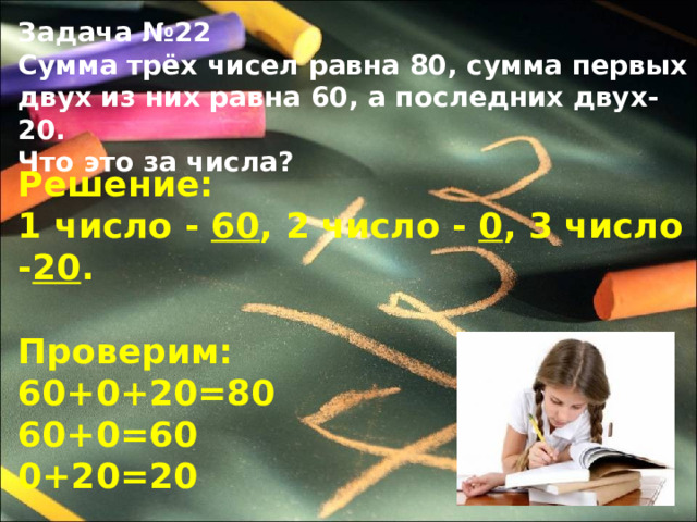 Задача №22 Сумма трёх чисел равна 80, сумма первых двух из них равна 60, а последних двух-20. Что это за числа?  Решение: 1 число  -  60 ,  2 число  -  0 ,  3 число  - 20 .  Проверим: 60+0+20=80 60+0=60 0+20=20 