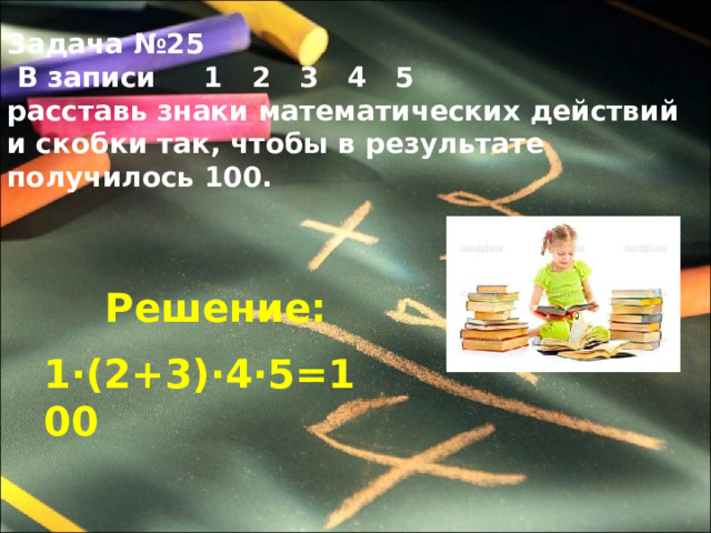 Задача №25  В записи 1 2 3 4 5 расставь знаки математических действий и скобки так, чтобы в результате получилось 100. Решение: 1∙(2+3)∙4∙5=100 