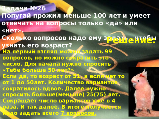 Задача №26 Попугай прожил меньше 100 лет и умеет отвечать на вопросы только «да» или «нет». Сколько вопросов надо ему задать , чтобы узнать его возраст? Решение: На первый взгляд можно задать 99 вопросов, но можно сократить это число. Для начала нужно спросить «Тебе больше 50 лет?» Если да, то возраст от 51, а если нет то от 1 до 50лет. Количество вариантов сократилось вдвое. Далее нужно спросить больше(меньше) 25(75) лет. Сокращает число вариантов уже в 4 раза. И так далее. В итоге получается надо задать всего 7 вопросов. 