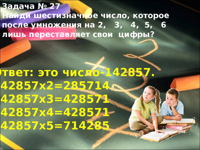 Задача № 27 Найди шестизначное число, которое после умножения на 2, 3, 4, 5, 6 лишь переставляет свои цифры? Ответ: это число-142857. 142857х2=285714 142857х3=428571 142857х4=428571 142857х5=714285 
