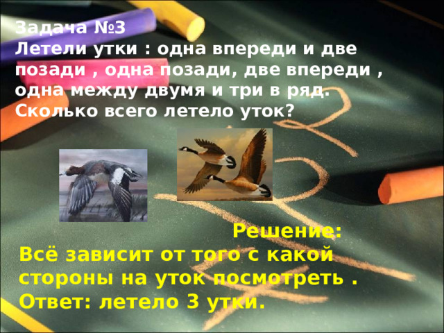 Задача №3 Летели утки : одна впереди и две позади , одна позади, две впереди , одна между двумя и три в ряд. Сколько всего летело уток?  Решение: Всё зависит от того с какой стороны на уток посмотреть . Ответ: летело 3 утки. 