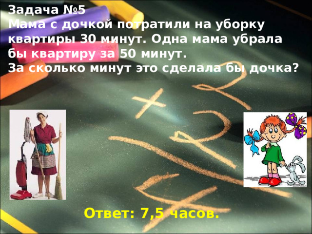 Задача №5 Мама с дочкой потратили на уборку квартиры 30 минут. Одна мама убрала бы квартиру за 50 минут. За сколько минут это сделала бы дочка?  Ответ: 7,5 часов. 