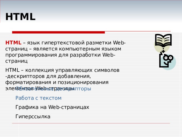  HTML HTML – язык гипертекстовой разметки Web -страниц – является компьютерным языком программирования для разработки Web- страниц HTML – коллекция управляющих символов -дескрипторов для добавления, форматирования и позиционирования элементов Web- страницы. Обязательные дескрипторы Работа с текстом Графика на Web- страницах Гиперссылка 