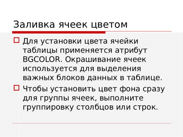 Заливка ячеек цветом Для установки цвета ячейки таблицы применяется атрибут BGCOLOR . Окрашивание ячеек используется для выделения важных блоков данных в таблице. Чтобы установить цвет фона сразу для группы ячеек, выполните группировку столбцов или строк. 