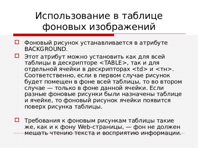 Использование в таблице фоновых изображений Фоновый рисунок устанавливается в атрибуте BACKGROUND . Этот атрибут можно установить как для всей таблицы в дескрипторе , так и для отдельной ячейки в дескрипторах  и . Соответственно, если в первом случае рисунок будет помещен в фоне всей таблицы, то во втором случае — только в фоне данной ячейки. Если разные фоновые рисунки были назначены таблице и ячейке, то фоновый рисунок ячейки появится поверх рисунка таблицы.   Требования к фоновым рисункам таблицы такие же, как и к фону Web -страницы, — фон не должен мешать чтению текста и восприятию информации. 