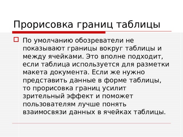 Прорисовка границ таблицы По умолчанию обозреватели не показывают границы вокруг таблицы и между ячейками. Это вполне подходит, если таблица используется для разметки макета документа. Если же нужно представить данные в форме таблицы, то прорисовка границ усилит зрительный эффект и поможет пользователям лучше понять взаимосвязи данных в ячейках таблицы. 
