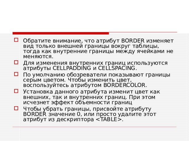 Обратите внимание, что атрибут BORDER изменяет вид только внешней границы вокруг таблицы, тогда как внутренние границы между ячейками не меняются. Для изменения внутренних границ используются атрибуты CELLPADDING и CELLSPACING . По умолчанию обозреватели показывают границы серым цветом. Чтобы изменить цвет, воспользуйтесь атрибутом BORDERCOLOR . Установка данного атрибута изменит цвет как внешних, так и внутренних границ. При этом исчезнет эффект объемности границ Чтобы убрать границы, присвойте атрибуту BORDER значение 0, или просто удалите этот атрибут из дескриптора . 