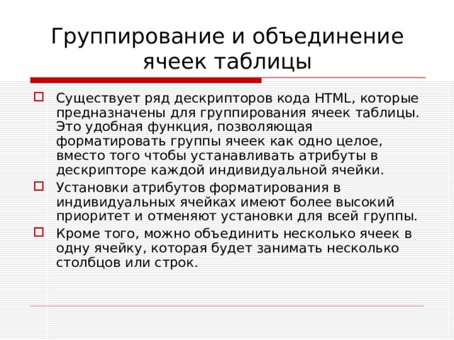 Группирование и объединение ячеек таблицы Существует ряд дескрипторов кода HTML , которые предназначены для группирования ячеек таблицы. Это удобная функция, позволяющая форматировать группы ячеек как одно целое, вместо того чтобы устанавливать атрибуты в дескрипторе каждой индивидуальной ячейки. Установки атрибутов форматирования в индивидуальных ячейках имеют более высокий приоритет и отменяют установки для всей группы. Кроме того, можно объединить несколько ячеек в одну ячейку, которая будет занимать несколько столбцов или строк. 