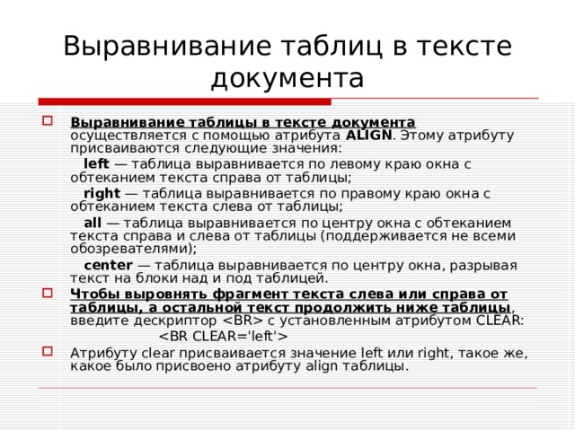 Выравнивание таблиц в тексте документа Выравнивание таблицы в тексте документа осуществляется с помощью атрибута ALIGN . Этому атрибуту присваиваются следующие значения:  left  — таблица выравнивается по левому краю окна с обтеканием текста справа от таблицы;  right  — таблица выравнивается по правому краю окна с обтекани­ем текста слева от таблицы;  all  — таблица выравнивается по центру окна с обтеканием текста справа и слева от таблицы (поддерживается не всеми обозревателями);  center  — таблица выравнивается по центру окна, разрывая текст на блоки над и под таблицей. Чтобы выровнять фрагмент текста слева или справа от таблицы, а остальной текст продолжить ниже таблицы , введите дескриптор  с установленным атрибутом CLEAR :   Атрибуту clear присваивается значение left или right , такое же, какое было присвоено атрибуту align таблицы. 