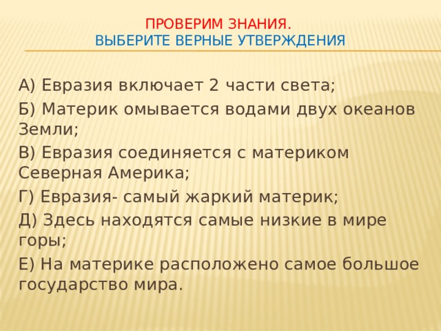 Проверим знания.  Выберите верные утверждения А) Евразия включает 2 части света; Б) Материк омывается водами двух океанов Земли; В) Евразия соединяется с материком Северная Америка; Г) Евразия- самый жаркий материк; Д) Здесь находятся самые низкие в мире горы; Е) На материке расположено самое большое государство мира.