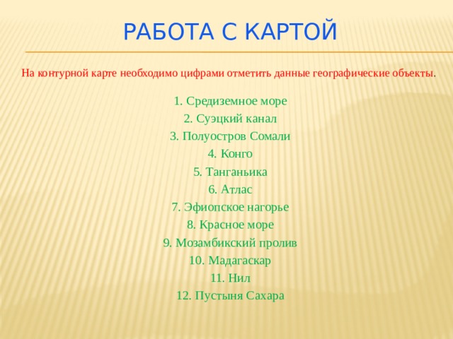 Работа с картой На контурной карте необходимо цифрами отметить данные географические объекты . 1. Средиземное море 2. Суэцкий канал 3. Полуостров Сомали 4. Конго 5. Танганьика 6. Атлас 7. Эфиопское нагорье 8. Красное море 9. Мозамбикский пролив 10. Мадагаскар 11. Нил 12. Пустыня Сахара