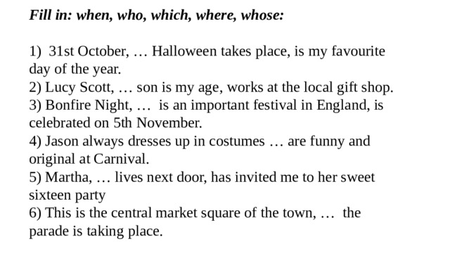 Fill in: when, who, which, where, whose: 1) 31st October, … Halloween takes place, is my favourite day of the year. 2) Lucy Scott, … son is my age, works at the local gift shop. 3) Bonfire Night, … is an important festival in England, is celebrated on 5th November. 4) Jason always dresses up in costumes … are funny and original at Carnival. 5) Martha, … lives next door, has invited me to her sweet sixteen party 6) This is the central market square of the town, … the parade is taking place. 