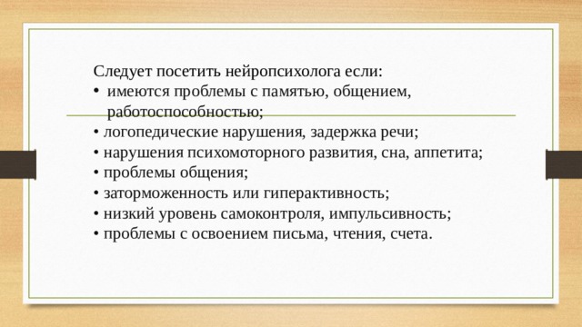 Следует посетить нейропсихолога если: имеются проблемы с памятью, общением, работоспособностью; • логопедические нарушения, задержка речи; • нарушения психомоторного развития, сна, аппетита; • проблемы общения; • заторможенность или гиперактивность; • низкий уровень самоконтроля, импульсивность; • проблемы с освоением письма, чтения, счета. 