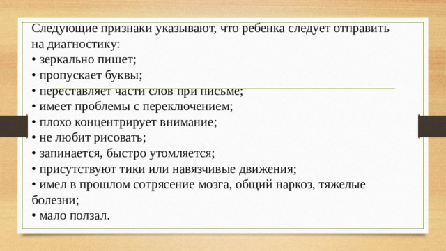 Следующие признаки указывают, что ребенка следует отправить на диагностику: • зеркально пишет; • пропускает буквы; • переставляет части слов при письме; • имеет проблемы с переключением; • плохо концентрирует внимание; • не любит рисовать; • запинается, быстро утомляется; • присутствуют тики или навязчивые движения; • имел в прошлом сотрясение мозга, общий наркоз, тяжелые болезни; • мало ползал. 