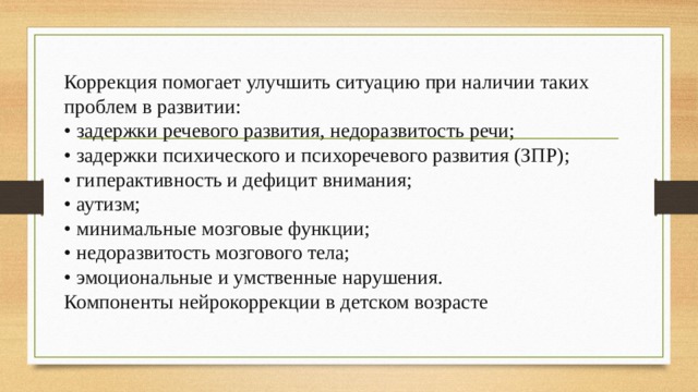 Коррекция помогает улучшить ситуацию при наличии таких проблем в развитии: • задержки речевого развития, недоразвитость речи; • задержки психического и психоречевого развития (ЗПР); • гиперактивность и дефицит внимания; • аутизм; • минимальные мозговые функции; • недоразвитость мозгового тела; • эмоциональные и умственные нарушения. Компоненты нейрокоррекции в детском возрасте 