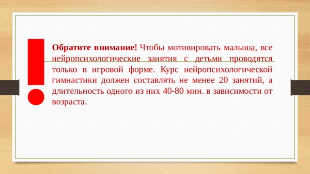 Обратите внимание!  Чтобы мотивировать малыша, все нейропсихологические занятия с детьми проводятся только в игровой форме. Курс нейропсихологической гимнастики должен составлять не менее 20 занятий, а длительность одного из них 40-80 мин. в зависимости от возраста. 