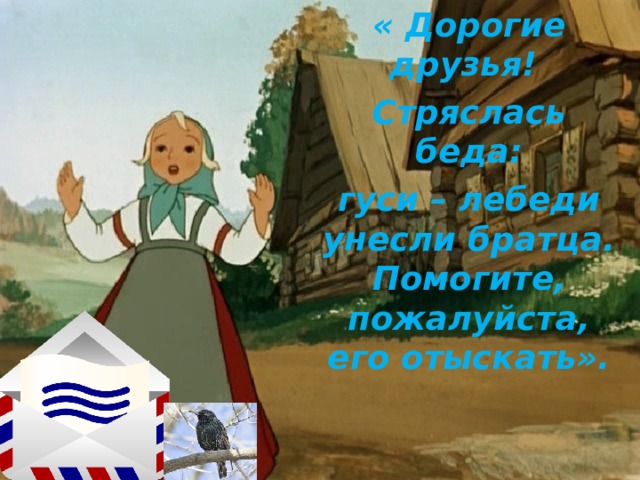 « Дорогие друзья! Стряслась беда: гуси – лебеди унесли братца. Помогите, пожалуйста, его отыскать».  