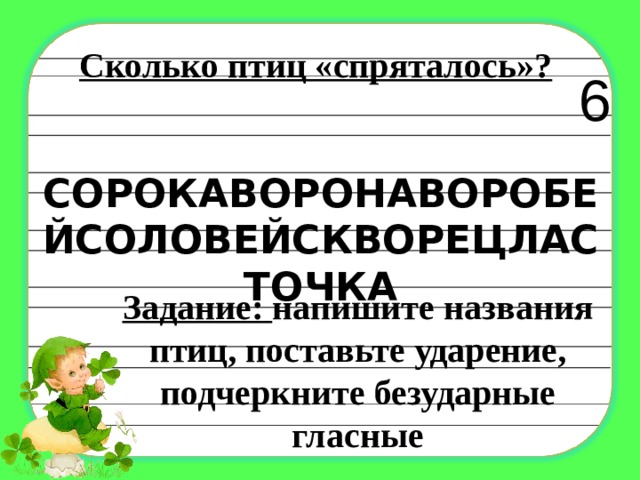 Сколько птиц «спряталось»? 6 СОРОКАВОРОНАВОРОБЕЙСОЛОВЕЙСКВОРЕЦЛАСТОЧКА   Задание: напишите названия птиц, поставьте ударение, подчеркните безударные гласные 