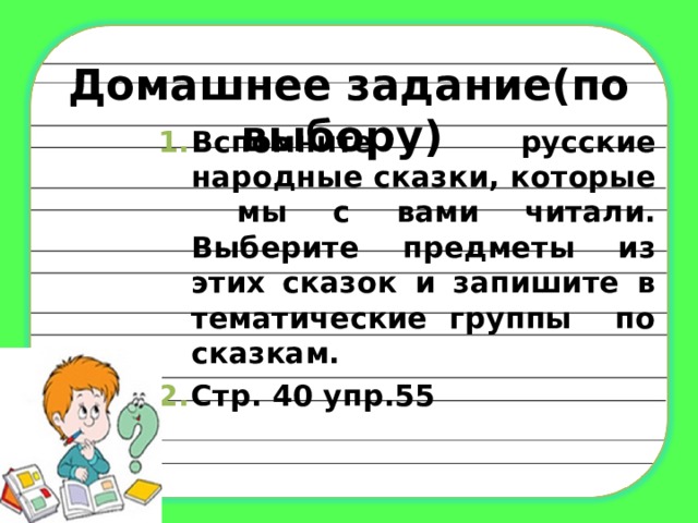 Домашнее задание(по выбору) Вспомните русские народные сказки, которые мы с вами читали. Выберите предметы из этих сказок и запишите в тематические группы по сказкам. Стр. 40 упр.55 